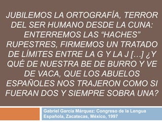 JUBILEMOS LA ORTOGRAFÍA, TERROR
 DEL SER HUMANO DESDE LA CUNA:
     ENTERREMOS LAS “HACHES”
RUPESTRES, FIRMEMOS UN TRATADO
 DE LÍMITES ENTRE LA G Y LA J […] ¿Y
QUÉ DE NUESTRA BE DE BURRO Y VE
     DE VACA, QUE LOS ABUELOS
ESPAÑOLES NOS TRAJERON COMO SI
FUERAN DOS Y SIEMPRE SOBRA UNA?

         Gabriel García Márquez: Congreso de la Lengua
         Española, Zacatecas, México, 1997
 