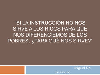 “SI LA INSTRUCCIÓN NO NOS
  SIRVE A LOS RICOS PARA QUE
  NOS DIFERENCIEMOS DE LOS
POBRES, ¿PARA QUÉ NOS SIRVE?”




                          Miguel De
                Unamuno
 