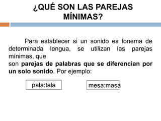 ¿QUÉ SON LAS PAREJAS
             MÍNIMAS?

     Para establecer si un sonido es fonema de
determinada lengua, se utilizan las parejas
mínimas, que
son parejas de palabras que se diferencian por
un solo sonido. Por ejemplo:

       pala:tala         mesa:masa
 