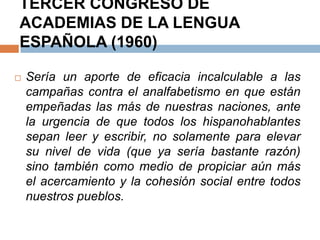 TERCER CONGRESO DE
ACADEMIAS DE LA LENGUA
ESPAÑOLA (1960)

   Sería un aporte de eficacia incalculable a las
    campañas contra el analfabetismo en que están
    empeñadas las más de nuestras naciones, ante
    la urgencia de que todos los hispanohablantes
    sepan leer y escribir, no solamente para elevar
    su nivel de vida (que ya sería bastante razón)
    sino también como medio de propiciar aún más
    el acercamiento y la cohesión social entre todos
    nuestros pueblos.
 
