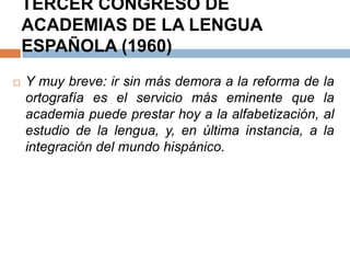 TERCER CONGRESO DE
    ACADEMIAS DE LA LENGUA
    ESPAÑOLA (1960)
   Y muy breve: ir sin más demora a la reforma de    la
    ortografía es el servicio más eminente que        la
    academia puede prestar hoy a la alfabetización,   al
    estudio de la lengua, y, en última instancia, a   la
    integración del mundo hispánico.
 
