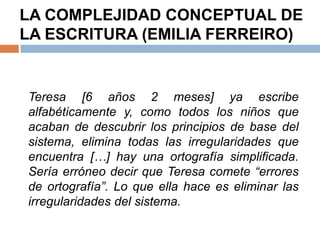 LA COMPLEJIDAD CONCEPTUAL DE
LA ESCRITURA (EMILIA FERREIRO)


Teresa [6 años 2 meses] ya escribe
alfabéticamente y, como todos los niños que
acaban de descubrir los principios de base del
sistema, elimina todas las irregularidades que
encuentra […] hay una ortografía simplificada.
Sería erróneo decir que Teresa comete “errores
de ortografía”. Lo que ella hace es eliminar las
irregularidades del sistema.
 