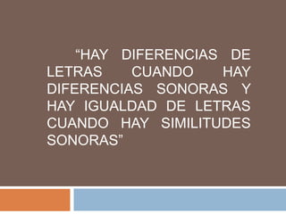“HAY DIFERENCIAS DE
LETRAS    CUANDO    HAY
DIFERENCIAS SONORAS Y
HAY IGUALDAD DE LETRAS
CUANDO HAY SIMILITUDES
SONORAS”
 