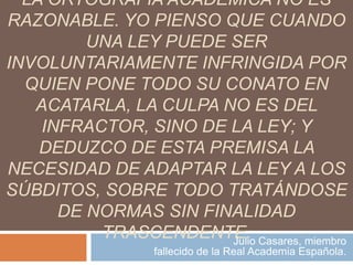LA ORTOGRAFÍA ACADÉMICA NO ES
RAZONABLE. YO PIENSO QUE CUANDO
         UNA LEY PUEDE SER
INVOLUNTARIAMENTE INFRINGIDA POR
  QUIEN PONE TODO SU CONATO EN
   ACATARLA, LA CULPA NO ES DEL
    INFRACTOR, SINO DE LA LEY; Y
    DEDUZCO DE ESTA PREMISA LA
NECESIDAD DE ADAPTAR LA LEY A LOS
SÚBDITOS, SOBRE TODO TRATÁNDOSE
      DE NORMAS SIN FINALIDAD
          TRASCENDENTE. Casares, miembro
                       Julio
                 fallecido de la Real Academia Española.
 