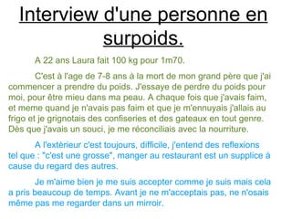 Interview d'une personne en
            surpoids.
       A 22 ans Laura fait 100 kg pour 1m70.
        C'est à l'age de 7-8 ans à la mort de mon grand père que j'ai
commencer a prendre du poids. J'essaye de perdre du poids pour
moi, pour être mieu dans ma peau. A chaque fois que j'avais faim,
et meme quand je n'avais pas faim et que je m'ennuyais j'allais au
frigo et je grignotais des confiseries et des gateaux en tout genre.
Dès que j'avais un souci, je me réconciliais avec la nourriture.
       A l'extèrieur c'est toujours, difficile, j'entend des reflexions
tel que : "c'est une grosse", manger au restaurant est un supplice à
cause du regard des autres.
       Je m'aime bien je me suis accepter comme je suis mais cela
a pris beaucoup de temps. Avant je ne m'acceptais pas, ne n'osais
même pas me regarder dans un mirroir.
 