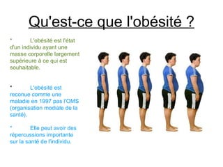 Qu'est-ce que l'obésité ?
*        L'obésité est l'état
d'un individu ayant une
masse corporelle largement
supérieure à ce qui est
souhaitable.


*       L'obésité est
reconue comme une
maladie en 1997 pas l'OMS
(organisation modiale de la
santé).

*        Elle peut avoir des
répercussions importante
sur la santé de l'individu.
 