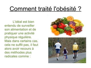 Comment traité l'obésité ?
      L'idéal est bien
entendu de surveiller
son alimentation et de
pratiquer une activité
physique régulière.
Mais dans certains cas,
cela ne suffit pas, il faut
alors avoir recours à
des méthodes plus
radicales comme :
 