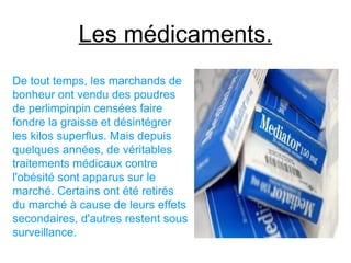 Les médicaments.
De tout temps, les marchands de
bonheur ont vendu des poudres
de perlimpinpin censées faire
fondre la graisse et désintégrer
les kilos superflus. Mais depuis
quelques années, de véritables
traitements médicaux contre
l'obésité sont apparus sur le
marché. Certains ont été retirés
du marché à cause de leurs effets
secondaires, d'autres restent sous
surveillance.
 