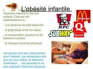 L'obésité infantile.
L'obésité est de plus en plus
répandue notament chez les
enfants. Cela est dût
essentielement à :
- une absence de petit-dejeunez
- le grignotage entre les repas
- la consomation (excessive) de
boissons sucrées
- le manque d'activité physique.


Les jeunes sont des cibles faciles
pour l'obésité. Les distractions tels
que les jeux vidéos, la télévision,
l'ordinateur, ... les poussent à ne
plus pratiquer d'activités physique
 