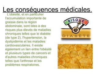 Les conséquences médicales.
  L'obésité, et en particulier
l'accumulation importante de
graisse dans la région
abdominale, sont liées à des
risques plus élevés de maladies
chroniques telles que le diabète
(de type 2), l'hypertension, la
dyslipidémie et les maladies
cardiovasculaires. Il existe
également un lien entre l'obésité
et plusieurs types de cancers et
d'autres maladies chroniques
telles que l'arthrose et les
problèmes respiratoires.
 