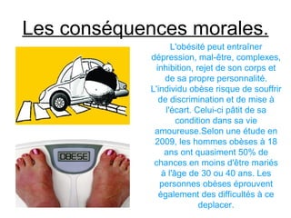 Les conséquences morales.
                    L'obésité peut entraîner
             dépression, mal-être, complexes,
               inhibition, rejet de son corps et
                  de sa propre personnalité.
             L'individu obèse risque de souffrir
                de discrimination et de mise à
                  l'écart. Celui-ci pâtit de sa
                      condition dans sa vie
              amoureuse.Selon une étude en
              2009, les hommes obèses à 18
                  ans ont quasiment 50% de
              chances en moins d'être mariés
                 à l'âge de 30 ou 40 ans. Les
                personnes obèses éprouvent
                également des difficultés à ce
                            deplacer.
 
