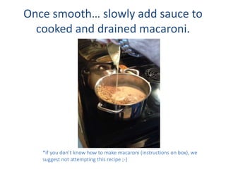 Once smooth slowly add sauce to
cooked and drained macaroni.
*if you dont know how to make macaroni (instructions on box), we
suggest not attempting this recipe ;-)
 