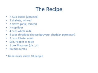The Recipe
? ? Cup butter (unsalted)
? 2 shallots, minced
? 2 cloves garlic, minced
? ? cup flour
? 4 cups whole milk
? 4 cups shredded cheese (gruyere, cheddar, parmesan)
? 2 cups lobster meat
? Salt, Pepper to taste
? 1 box Macaroni (da;-))
? Bread Crumbs
* Generously serves 10 people
 