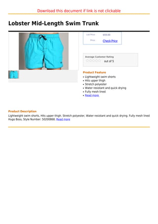 Download this document if link is not clickable


Lobster Mid-Length Swim Trunk
                                                                List Price :   $59.00

                                                                    Price :
                                                                               Check Price



                                                               Average Customer Rating

                                                                                out of 5



                                                           Product Feature
                                                           q   Lightweight swim shorts
                                                           q   Hits upper thigh
                                                           q   Stretch polyester
                                                           q   Water resistant and quick drying
                                                           q   Fully mesh lined
                                                           q   Read more




Product Description
Lightweight swim shorts, Hits upper thigh. Stretch polyester, Water resistant and quick drying. Fully mesh lined
Hugo Boss, Style Number: 50200868. Read more
 