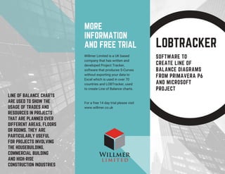 LOBTRACKER
SOFTWARE TO
CREATE LINE OF
BALANCE DIAGRAMS
FROM PRIMAVERA P6
AND MICROSOFT
PROJECT
Willmer Limited is a UK based
company that has written and
developed Project Tracker,
software that produces S-Curves
without exporting your data to
Excel which is used in over 70
countries and LOBTracker, used
to create Line of Balance charts.
For a free 14 day trial please visit
www.willmer.co.uk
MORE
INFORMATION
AND FREE TRIAL
LINE OF BALANCE CHARTS
ARE USED TO SHOW THE
USAGE OF TRADES AND
RESOURCES IN PROJECTS
THAT ARE PLANNED OVER
DIFFERENT AREAS, FLOORS
OR ROOMS. THEY ARE
PARTICULARLY USEFUL
FOR PROJECTS INVOLVING
THE HOUSEBUILDING,
COMMERCIAL BUILDING
AND HIGH-RISE
CONSTRUCTION INDUSTRIES
 