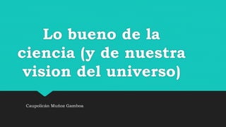 Lo bueno de la
ciencia (y de nuestra
vision del universo)
Caupolicán Muñoz Gamboa
 