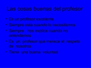 Las cosas buenas del profesor
• Es un profesor excelente
• Siempre esta cuando lo necesitamos
• Siempre nos explica cuando no
  entendemos
• Es un profesor que merece el respeto
  de nosotros
• Tiene una buena voluntad
 