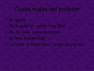 Cosas malas del profesor
•   El genio
•   Se le sube la rabia muy fácil
•   Es de muy poca paciencia
•   es muy malgeniado
•   La rabia lo lleva hacer cosas sin pensar
 