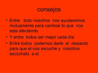 consejos
• Entre todo nosotros nos ayudaremos
  mutuamente para cambiar lo que nos
  esta afectando
• Y entre todos ser mejor cada día
• Entre todos podemos darle el respecto
  para que el nos escuche y nosotros
  escúchalo a el
 