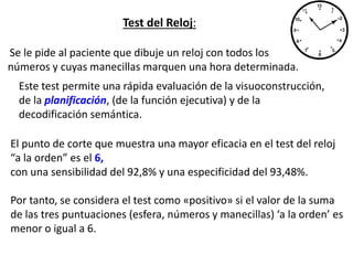 Test del Reloj:
Se le pide al paciente que dibuje un reloj con todos los
números y cuyas manecillas marquen una hora determinada.
Este test permite una rápida evaluación de la visuoconstrucción,
de la planificación, (de la función ejecutiva) y de la
decodificación semántica.
El punto de corte que muestra una mayor eficacia en el test del reloj
“a la orden” es el 6,
con una sensibilidad del 92,8% y una especificidad del 93,48%.
Por tanto, se considera el test como «positivo» si el valor de la suma
de las tres puntuaciones (esfera, números y manecillas) ‘a la orden’ es
menor o igual a 6.
 