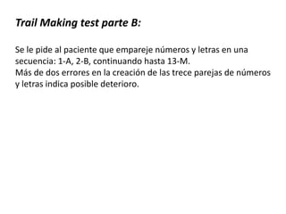 Trail Making test parte B:
Se le pide al paciente que empareje números y letras en una
secuencia: 1-A, 2-B, continuando hasta 13-M.
Más de dos errores en la creación de las trece parejas de números
y letras indica posible deterioro.
 