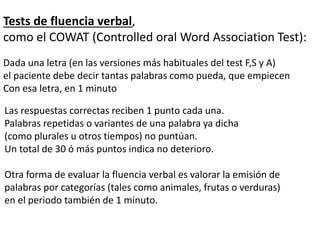 Tests de fluencia verbal,
como el COWAT (Controlled oral Word Association Test):
Dada una letra (en las versiones más habituales del test F,S y A)
el paciente debe decir tantas palabras como pueda, que empiecen
Con esa letra, en 1 minuto
Las respuestas correctas reciben 1 punto cada una.
Palabras repetidas o variantes de una palabra ya dicha
(como plurales u otros tiempos) no puntúan.
Un total de 30 ó más puntos indica no deterioro.
Otra forma de evaluar la fluencia verbal es valorar la emisión de
palabras por categorías (tales como animales, frutas o verduras)
en el periodo también de 1 minuto.
 