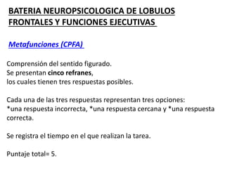 BATERIA NEUROPSICOLOGICA DE LOBULOS
FRONTALES Y FUNCIONES EJECUTIVAS
Metafunciones (CPFA)
Comprensión del sentido figurado.
Se presentan cinco refranes,
los cuales tienen tres respuestas posibles.
Cada una de las tres respuestas representan tres opciones:
*una respuesta incorrecta, *una respuesta cercana y *una respuesta
correcta.
Se registra el tiempo en el que realizan la tarea.
Puntaje total= 5.
 