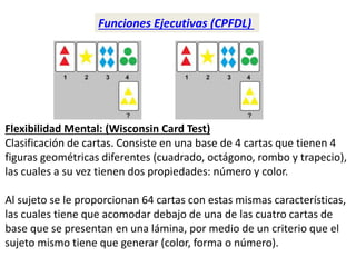 Funciones Ejecutivas (CPFDL)
Flexibilidad Mental: (Wisconsin Card Test)
Clasificación de cartas. Consiste en una base de 4 cartas que tienen 4
figuras geométricas diferentes (cuadrado, octágono, rombo y trapecio),
las cuales a su vez tienen dos propiedades: número y color.
Al sujeto se le proporcionan 64 cartas con estas mismas características,
las cuales tiene que acomodar debajo de una de las cuatro cartas de
base que se presentan en una lámina, por medio de un criterio que el
sujeto mismo tiene que generar (color, forma o número).
 