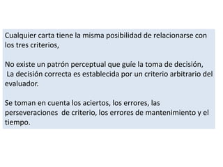 Cualquier carta tiene la misma posibilidad de relacionarse con
los tres criterios,
No existe un patrón perceptual que guíe la toma de decisión,
La decisión correcta es establecida por un criterio arbitrario del
evaluador.
Se toman en cuenta los aciertos, los errores, las
perseveraciones de criterio, los errores de mantenimiento y el
tiempo.
 