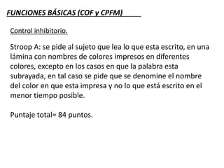 FUNCIONES BÁSICAS (COF y CPFM)
Control inhibitorio.
Stroop A: se pide al sujeto que lea lo que esta escrito, en una
lámina con nombres de colores impresos en diferentes
colores, excepto en los casos en que la palabra esta
subrayada, en tal caso se pide que se denomine el nombre
del color en que esta impresa y no lo que está escrito en el
menor tiempo posible.
Puntaje total= 84 puntos.
 