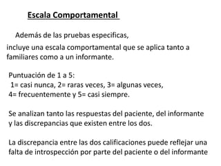 Escala Comportamental
Además de las pruebas especificas,
incluye una escala comportamental que se aplica tanto a
familiares como a un informante.
Puntuación de 1 a 5:
1= casi nunca, 2= raras veces, 3= algunas veces,
4= frecuentemente y 5= casi siempre.
Se analizan tanto las respuestas del paciente, del informante
y las discrepancias que existen entre los dos.
La discrepancia entre las dos calificaciones puede reflejar una
falta de introspección por parte del paciente o del informante
 