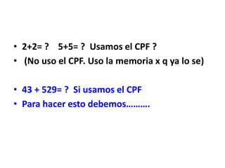 • 2+2= ? 5+5= ? Usamos el CPF ?
• (No uso el CPF. Uso la memoria x q ya lo se)
• 43 + 529= ? Si usamos el CPF
• Para hacer esto debemos……….
 