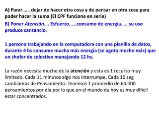A) Parar…… dejar de hacer otra cosa y de pensar en otra cosa para
poder hacer la suma (El CPF funciona en serie)
B) Poner Atención…. Esfuerzo……consumo de energía….. su uso
produce cansancio.
1 persona trabajando en la computadora con una planilla de datos,
durante 4 hs consume mucha más energía (se agota mucho más) que
un chofer de colectivo manejando 12 hs.
La razón necesita mucho de la atención y esta es 1 recurso muy
limitado. Cada 11 minutos algo nos interrumpe. Cada 10 seg
cambiamos de Pensamiento. Tenemos 1 promedio de 64.000
pensamientos por día por lo que en el mundo de hoy es muy difícil
estar concentrados.
 