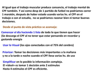 Al igual que el trabajo muscular produce cansancio, el trabajo mental de
CPF también. Y así como desp de 1 partido de futbol no podríamos correr
1 maratón, después de haber estado usando varias hs. el CPF en el
trabajo o con el estudio, no se podríamos razonar bien ni tomar buenas
decisiones.
Desde el punto de vista práctico se aconseja:
Comenzar el día haciendo 1 lista de todo lo que tienen que hacer
(Se descarga el CPF al no tener que estar pensando en recordar y
gastando energía
Usar lo Visual (los ojos conectados con el 75% del cerebro)
Priorizar: Tomar las decisiones más importantes a la mañana
y no a la tarde o noche cuando el CPF lleva varias hs. de uso
Simplificar en lo posible la información compleja.
El «ideal» es tomar 1 decisión ante 2 estímulos
Hasta 4 estímulos el CPF es eficiente.
 