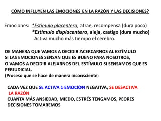 CÓMO INFLUYEN LAS EMOCIONES EN LA RAZÓN Y LAS DECISIONES?
Emociones: *Estimulo placentero, atrae, recompensa (dura poco)
*Estímulo displacentero, aleja, castigo (dura mucho)
Activa mucho más tiempo el cerebro.
DE MANERA QUE VAMOS A DECIDIR ACERCARNOS AL ESTÍMULO
SI LAS EMOCIONES SENSAN QUE ES BUENO PARA NOSOTROS,
O VAMOS A DECIDIR ALEJARNOS DEL ESTÍMULO SI SENSAMOS QUE ES
PERJUDICIAL.
(Proceso que se hace de manera inconsciente)
CADA VEZ QUE SE ACTIVA 1 EMOCIÓN NEGATIVA, SE DESACTIVA
LA RAZÓN
CUANTA MÁS ANSIEDAD, MIEDO, ESTRÉS TENGAMOS, PEORES
DECISIONES TOMAREMOS
 