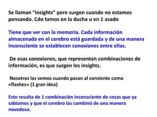 Se llaman “insights” pero surgen cuando no estamos
pensando. Cdo tamos en la ducha u en 1 asado
Tiene que ver con la memoria. Cada información
almacenada en el cerebro está guardada y de una manera
inconsciente se establecen conexiones entre ellas.
De esas conexiones, que representan combinaciones de
información, es que surgen los insights.
Nosotros las vemos cuando pasan al consiente como
«flashes» (1 gran idea)
Esto resulta de 1 combinación inconsciente de cosas que ya
sabíamos y que el cerebro las combinó de una manera
novedosa.
 