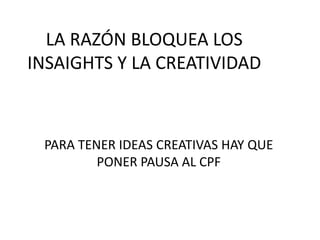 LA RAZÓN BLOQUEA LOS
INSAIGHTS Y LA CREATIVIDAD
PARA TENER IDEAS CREATIVAS HAY QUE
PONER PAUSA AL CPF
 