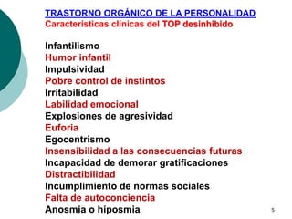 5
TRASTORNO ORGÁNICO DE LA PERSONALIDAD
Características clínicas del TOP desinhibido
Infantilismo
Humor infantil
Impulsividad
Pobre control de instintos
Irritabilidad
Labilidad emocional
Explosiones de agresividad
Euforia
Egocentrismo
Insensibilidad a las consecuencias futuras
Incapacidad de demorar gratificaciones
Distractibilidad
Incumplimiento de normas sociales
Falta de autoconciencia
Anosmia o hiposmia
 