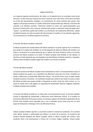 LOBULO OCCIPITAL
Las mayores especies evolucionaron de todos, en el planeta tierra se considera como seres
humanos. Lo que hace que nosotros los seres humanos tener este honor, entre otros animales
es el don del pensamiento complejo y la coordinación de varios sistemas del cuerpo. Este
regalo es útil porque tenemos un cerebro altamente evolucionado que observa y reacciona de
acuerdo a las distintas acciones. Thehuman cerebro es como una supercomputadora que
procesa la información y da a conocer estímulo para actuar y reaccionar antes de poder decir
“queso”. Las diferentes partes del cerebro y sus funciones son totalmente diferentes. Lóbulo
occipital funciones son sólo una parte del chip principal, el cerebro. En los párrafos siguientes,
nos centraremos en el lóbulo occipital en exclusiva.

La función del lóbulo occipital y ubicación
El lóbulo occipital está situado detrás del lóbulo parietal en la parte superior de la membrana
que ayuda en la separa de cerebelo. Es el más pequeño de todos los lóbulos del cerebro y se
coloca a la derecha en la parte posterior de su cabeza. No tiene fronteras claras y la función
primaria del lóbulo occipital es la visión. El lóbulo occipital está dividida en dos lóbulos, el
derecho y el lado izquierdo que corresponde a los hemisferios cerebrales derecho e izquierdo.
Veamos ahora el lóbulo occipital región del cerebro y su función en detalle.

Función del lóbulo occipital
La función primaria del lóbulo occipital está controlando la visión y el procesamiento visual. El
lóbulo occipital nos ayuda a ver e identificar las diferentes cosas que nos miran. También nos
ayuda a diferenciar y comprender diferentes colores. Tan pronto como nace un bebé, lóbulo
occipital comienza a funcionar. Los estímulos visuales que recibe el ojo recién se envía a través
del lóbulo occipital que ayuda al bebé a interpretar la visión. Como los niños crecen, su / su
visión se vuelve más y más aguda y la capacidad de comprender diversas imágenes mediante
el lóbulo occipital crece también.

La función del lóbulo occipital no se limita sólo al reconocimiento visual. Su función también
incluye la capacidad de comprender y diferenciar entre diferentes formas. Si el cerebro no
procesa las diferentes formas que vemos, no seremos capaces de entender la geometría de las
formas. Esto también haría imposible que a uno a entender varias cartas que uno no sería
capaz de interpretar o distinguir entre las diferentes formas.

Lóbulo occipital también apuntan a una lesión cerebral o trastornos cerebrales. Si el cerebro
sufre daños, lesiones o enfermedad que afecta a la visión de la persona. Un trastorno del
cerebro llamada epilepsia del lóbulo occipital, afecta al lóbulo occipital del cerebro. Esta
condición lleva a las alucinaciones e incluso ver la misma imagen repetida. Incluso puede

 