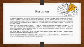 Resumen
• EL LOBULO PARIETAL OCUPA LA ZONA POSTERIOR DEL SURCO CENTRAL Y LA ZONA SUPERIOR DEL
SURCO LATERAL, TIENE UN SURCO INTRAPARIETAL Y UN SURCO POSCENTRAL EN SU CARA
EXTERNA PRESENTA LA CIRCUNVOLUCION PARIETAL SUPERIOR, LA CIRCUNVOLUCION PARIETAL
INFERIOR EN SU CARA INTERNA PRESENTA LA CIRCUNVOLUCION PARACENTRAL Y EL LOBULO
CUADRILATERO
• PRESENTA LAS ARES DE BRODMANN 3,2,1 SON EL AREA SOMATOSENSORIAL PRIMARIA AREAS 5 Y 7
AREA DE ASOCIACION SOMESTESICA AREA 5 SOMATOSENSORAIL SECUNDARIA ,AREA 7
SOMATOSENSORIAL SECUNDARIA, AREA 40 ZONA SUPRAMARGINAL ,AREA 39 ZONA ANGULAR,
AREA 43 AREA DEL GUSTO , AREA 31
• SUS PRINCIPALES FUNCIONES SON: LA DISCRIMINACION ENTRE DOS PUNTOS NFORMACION
SENSORIAL DE VARIAS PARTES DEL CUERPO
• TIENEN DOS REGIONES FUNCIONALES, UNA INVOLUCRA LA SENSACION Y LA PERCEPCION Y LA
OTRA LA INTEGRACION DE LA ENTRADA SENSORIAL
 