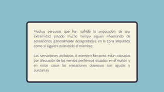 Muchas personas que han sufrido la amputación de una
extremidad, pasado mucho tiempo siguen informando de
sensaciones, generalmente desagradables, en la zona amputada,
como si siguiera existiendo el miembro.
Las sensaciones atribuidas al miembro fantasma están causadas
por afectación de los nervios periféricos situados en el muñón y
en estos casos las sensaciones dolorosas son agudas y
punzantes.
 