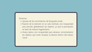 Apraxia de los movimientos de búsqueda ocular.
Fijación de la atención en un solo estímulo, con incapacidad
para percibir globalmente los objetos, ya que la percepción
se hace de manera fragmentaria.
Ataxia óptica con incapacidad para alcanzar correctamente
los objetos que están situados al alcance dentro del campo
visual
Síntomas:
 