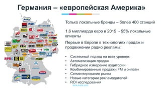 www.egta.com
Германия – «европейская Америка»
Только локальные бренды – более 400 станций
1,6 миллиарда евро в 2015 - 55% локальные
клиенты
Первые в Европе в технологиях продаж и
продвижении радио рекламы:
• Системный подход на всех уровнях
• Автоматизация продаж
• Гибридное измерение аудитории
• Комбинированные продажи FM и онлайн
• Сегментирование рынка
• Новые категории рекламодателей
• ROI исследования
 