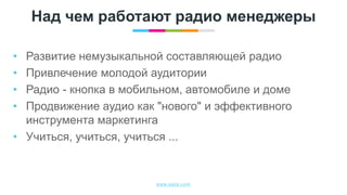 www.egta.com
Над чем работают радио менеджеры
• Развитие немузыкальной составляющей радио
• Привлечение молодой аудитории
• Радио - кнопка в мобильном, автомобиле и доме
• Продвижение аудио как "нового" и эффективного
инструмента маркетинга
• Учиться, учиться, учиться ...
 