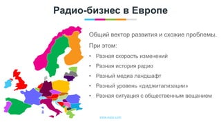 www.egta.com
Радио-бизнес в Европе
Общий вектор развития и схожие проблемы.
При этом:
• Разная скорость изменений
• Разная история радио
• Разный медиа ландшафт
• Разный уровень «диджитализации»
• Разная ситуация с общественным вещанием
 