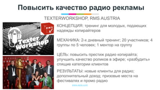 www.egta.com
Повысить качество радио рекламы
TEXTERWORKSHOP, RMS AUSTRIA
КОНЦЕПЦИЯ: тренинг для молодых, подающих
надежды копирайтеров
МЕХАНИКА: 2-х дневный тренинг; 20 участников; 4
группы по 5 человек; 1 ментор на группу
ЦЕЛЬ: повысить престиж радио копирайта;
улучшить качество роликов в эфире; «разбудить»
спящие категории клиентов
РЕЗУЛЬТАТЫ: новые клиенты для радио;
дополнительный доход; призовые места на
фестивалях и промо радио
 