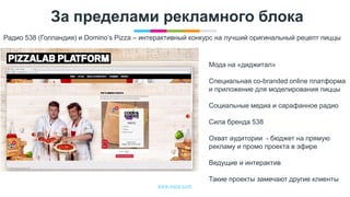 www.egta.com
За пределами рекламного блока
Радио 538 (Голландия) и Domino’s Pizza – интерактивный конкурс на лучший оригинальный рецепт пиццы
Мода на «диджитал»
Специальная co-branded online платформа
и приложение для моделирования пиццы
Социальные медиа и сарафанное радио
Сила бренда 538
Охват аудитории - бюджет на прямую
рекламу и промо проекта в эфире
Ведущие и интерактив
Такие проекты замечают другие клиенты
 