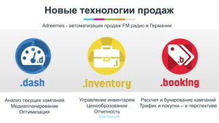 www.egta.com
Новые технологии продаж
Adreemes - автоматизация продаж FM радио в Германии
Анализ текущих кампаний
Медиапланирование
Оптимизация
Управление инвентарем
Ценообразование
Отчетность
Рассчет и букирование кампаний
Трафик и покупки – в перспективе
 