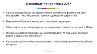 www.egta.com
Основные приоритеты 2017
• Промо аудиорекламы как эффективного рекламного формата на всех
платформх – FM, web, mobile, «умных» домашних устройствах
• Внедрение гибридных методов исследования аудитории
• Сбор, анализ и активация данных – повышение стоимости контакта в 10 раз
• Внедрение автоматизированных систем продаж FM-радио и интеграция
радио в дидижитал экосистему
• Стандартизация онлайн аудио рекламы – технологии, терминология, бизнес
процессы
 