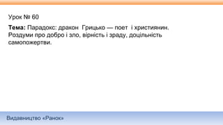 Видавництво «Ранок»
Урок № 60
Тема: Парадокс: дракон Грицько — поет і християнин.
Роздуми про добро і зло, вірність і зраду, доцільність
самопожертви.
 
